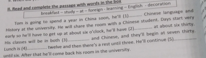 Read and complete the passage with words in the box 
breakfast - study — at — foreign - learning — English - decoration 
Tom is going to spend a year in China soon, he'll (1)_ ...... Chinese language and 
History at the university. He will share the room with a Chinese student. Days start very 
early so he’ll have to get up at about six o’clock, he’ll have (2)_ at about six thirty. 
His classes will be in both (3) and Chinese, and they'll begin at seven thirty. 
Lunch is (4)_ twelve and then there’s a rest until three. He’ll continue (5) 
until six. After that he’ll come back his room in the university.