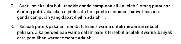 Suatu seleksi tim bulu tangkis ganda campuran diikuti oleh 9 orang putra dan
6 orang putri. Jika akan dipilih satu tim ganda campuran, banyak susunan 
ganda campuran yang dapat dipilih adalah .... 
8. Sebuah pabrik pakaian membutuhkan 3 warna untuk mewarnai sebuah 
pakaian. Jika persediaan warna dalam pabrik tersebut adalah 8 warna, banyak 
cara pemilihan warna tersebut adalah ...