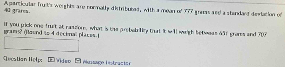 A particular fruit's weights are normally distributed, with a mean of 777 grams and a standard deviation of
40 grams. 
If you pick one fruit at random, what is the probability that it will weigh between 651 grams and 707
grams? (Round to 4 decimal places.) 
Question Help: Video Message instructor