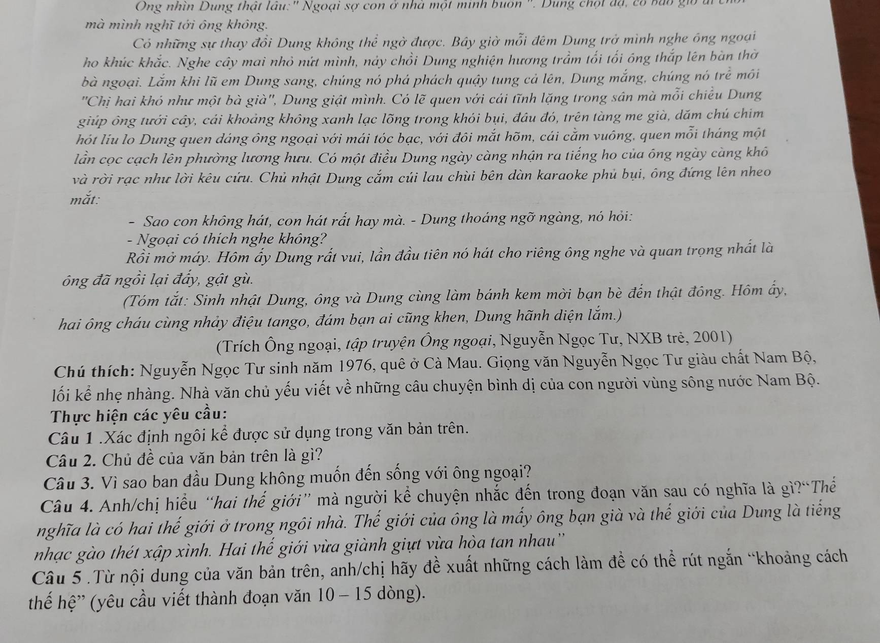 Ông nhìn Dung thật lâu:' Ngoại sợ con ở nhà một minh buôn ''. Dung chọt độ, có bao;
mà mình nghĩ tới ông không.
Có những sự thay đổi Dung không thể ngờ được. Bây giờ mỗi đêm Dung trở mình nghe ông ngoại
ho khúc khắc. Nghe cây mai nhỏ nứt mình, nảy chồi Dung nghiện hương trầm tối tối ông thắp lên bàn thờ
bà ngoại. Lắm khi lũ em Dung sang, chúng nó phá phách quậy tung cả lên, Dung mắng, chúng nó trẻ môi
'Chị hai khó như một bà già'', Dung giật mình. Có lẽ quen với cái tĩnh lặng trong sân mà mỗi chiều Dung
giúp ông tưới cây, cái khoảng không xanh lạc lõng trong khói bụi, đâu đó, trên tàng me già, dăm chú chim
hót liu lo Dung quen dáng ông ngoại với mái tóc bạc, với đôi mắt hõm, cái cằm vuông, quen mỗi tháng một
lần cọc cạch lên phường lương hưu. Có một điều Dung ngày càng nhận ra tiếng ho của ông ngày càng khô
và rời rạc như lời kêu cứu. Chủ nhật Dung cắm cúi lau chùi bên dàn karaoke phủ bụi, ông đứng lên nheo
mắt:
- Sao con không hát, con hát rất hay mà. - Dung thoáng ngỡ ngàng, nó hỏi:
- Ngoại có thích nghe không?
Rồi mở máy. Hôm ấy Dung rất vui, lần đầu tiên nó hát cho riêng ông nghe và quan trọng nhất là
óng đã ngồi lại đấy, gật gù.
(Tóm tắt: Sinh nhật Dung, ông và Dung cùng làm bánh kem mời bạn bè đến thật đông. Hôm ấy,
hai ông cháu cùng nhảy điệu tango, đám bạn ai cũng khen, Dung hãnh diện lắm.)
(Trích Ông ngoại, tập truyện Ông ngoại, Nguyễn Ngọc Tư, NXB trẻ, 2001)
Chú thích: Nguyễn Ngọc Tư sinh năm 1976, quê ở Cà Mau. Giọng văn Nguyễn Ngọc Tư giàu chất Nam Bộ,
lối kể nhẹ nhàng. Nhà văn chủ yếu viết về những câu chuyện bình dị của con người vùng sông nước Nam Bộ.
Thực hiện các yêu cầu:
Câu 1 .Xác định ngôi kể được sử dụng trong văn bản trên.
Câu 2. Chủ đề của văn bản trên là gì?
Câu 3. Vì sao ban đầu Dung không muốn đến sống với ông ngoại?
Câu 4. Anh/chị hiểu “hai thế giới” mà người kể chuyện nhắc đến trong đoạn văn sau có nghĩa là gì?“Thế
nghĩa là có hai thế giới ở trong ngôi nhà. Thế giới của ông là mấy ông bạn già và thế giới của Dung là tiếng
nhạc gào thét xập xình. Hai thế giới vừa giành giựt vừa hòa tan nhau''
Câu 5.Từ nội dung của văn bản trên, anh/chị hãy đề xuất những cách làm đề có thể rút ngắn “khoảng cách
thế hệ” (yêu cầu viết thành đoạn văn 10 - 15 dòng).