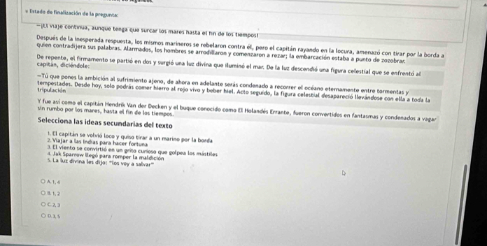 Estado de finalización de la pregunta:
—¡tl viaje continua, aunque tenga que surcar los mares hasta el fin de los tiempos!
Después de la inesperada respuesta, los mismos marineros se rebelaron contra él, pero el capitán rayando en la locura, amenazó con tirar por la borda a
quien contradijera sus palabras. Alarmados, los hombres se arrodillaron y comenzaron a rezar; la embarcación estaba a punto de zozobrar.
De repente, el firmamento se partió en dos y surgió una luz divina que iluminó el mar. De la luz descendió una figura celestial que se enfrentó al capitan, diciéndole:
Tú que pones la ambición al sufrimiento ajeno, de ahora en adelante serás condenado a recorrer el océano eternamente entre tormentas y
tripulación tempestades. Desde hoy, solo podrás comer hierro al rojo vivo y beber hiel. Acto seguido, la figura celestial desapareció llevándose con ella a toda la
Y fue así como el capitán Hendrik Van der Decken y el buque conocido como El Holandés Errante, fueron convertidos en fantasmas y condenados a vagar
sin rumbo por los mares, hasta el fin de los tiempos.
Selecciona las ideas secundarias del texto
1. El capitán se volvió loco y quiso tirar a un marino por la borda
2. Viajar a las Indias para hacer fortuna
3. El viento se convirtió en un grito curioso que golpea los mástiles
4. Jak Sparrow llegó para romper la maldición
5. La luz divina les dijo: “los voy a salvar”'
A. 1, 4
B. 1, 2
C. 2, 3
0. 3, 5