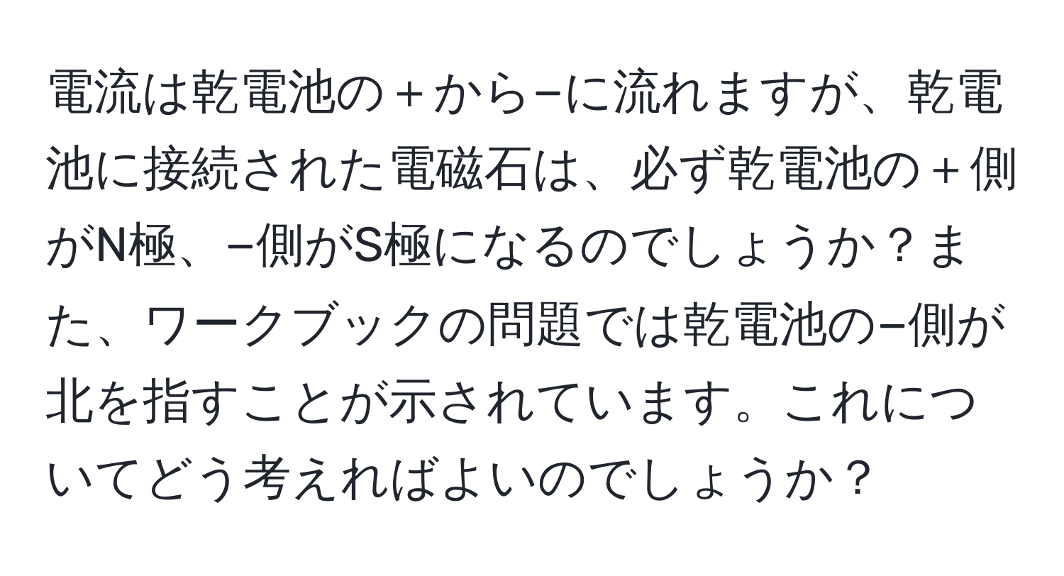 電流は乾電池の＋から−に流れますが、乾電池に接続された電磁石は、必ず乾電池の＋側がN極、−側がS極になるのでしょうか？また、ワークブックの問題では乾電池の−側が北を指すことが示されています。これについてどう考えればよいのでしょうか？