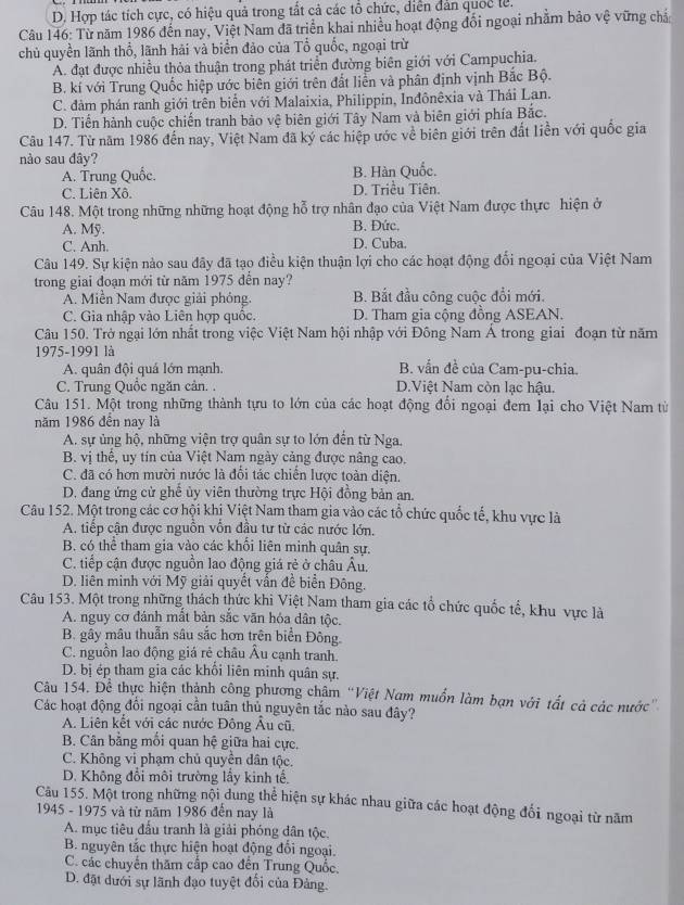 D. Hợp tác tích cực, có hiệu quả trong tất cả các tổ chức, diễn dân quốc lễ.
Câu 146: Từ năm 1986 đến nay, Việt Nam đã triển khai nhiều hoạt động đối ngoại nhằm bảo vệ vững chả
chủ quyền lãnh thổ, lãnh hải và biển đảo của Tổ quốc, ngoại trừ
A. đạt được nhiều thỏa thuận trong phát triển đường biên giới với Campuchia.
B. kí với Trung Quốc hiệp ước biên giới trên đất liển và phân định vịnh Bắc Bộ.
C. đàm phán ranh giới trên biển với Malaixia, Philippin, Inđônêxia và Thái Lan.
D. Tiến hành cuộc chiến tranh bảo vệ biên giới Tây Nam và biên giới phía Bắc.
Câu 147. Từ năm 1986 đến nay, Việt Nam đã ký các hiệp ước về biên giới trên đất liền với quốc gia
nào sau đây?
A. Trung Quốc. B. Hàn Quốc.
C. Liên Xô. D. Triều Tiên.
Câu 148. Một trong những những hoạt động hỗ trợ nhân đạo của Việt Nam được thực hiện ở
A. Mỹ. B. Đức.
C. Anh. D. Cuba.
Câu 149. Sự kiện nào sau đây đã tạo điều kiện thuận lợi cho các hoạt động đổi ngoại của Việt Nam
trong giai đoạn mới từ năm 1975 đễn nay?
A. Miền Nam được giải phỏng. B. Bắt đầu công cuộc đổi mới.
C. Gia nhập vào Liên hợp quốc. D. Tham gia cộng đồng ASEAN.
Câu 150. Trở ngại lớn nhất trong việc Việt Nam hội nhập với Đồng Nam Á trong giai đoạn từ năm
1975-1991 là
A. quân đội quá lớn mạnh. B. vẫn đề của Cam-pu-chia.
C. Trung Quốc ngăn cản. . D.Việt Nam còn lạc hậu.
Câu 151. Một trong những thành tựu to lớn của các hoạt động đổi ngoại đem lại cho Việt Nam từ
năm 1986 đến nay là
A. sự ủng hộ, những viện trợ quân sự to lớn đến từ Nga.
B. vị thể, uy tín của Việt Nam ngày cảng được nâng cao.
C. đã có hơn mười nước là đổi tác chiến lược toàn diện.
D. đang ứng cử ghế ủy viên thường trực Hội đồng bản an.
Câu 152. Một trong các cơ hội khị Việt Nam tham gia vào các tổ chức quốc tế, khu vực là
A. tiếp cận được nguồn vốn đầu tư từ các nước lớn.
B. có thể tham gia vào các khối liên minh quân sự.
C. tiếp cận được nguồn lao động giá rẻ ở châu Âu,
D. liên minh với Mỹ giải quyết vẫn đề biển Đông.
Câu 153. Một trong những thách thức khi Việt Nam tham gia các tổ chức quốc tế, khu vực là
A. nguy cơ đánh mắt bản sắc văn hóa dân tộc.
B. gây mâu thuẫn sâu sắc hơn trên biển Đông.
C. nguồn lao động giá rẻ châu Âu cạnh tranh.
D. bị ép tham gia các khổi liên minh quân sự.
Câu 154. Để thực hiện thành công phương châm “Việt Nam muốn làm bạn với tất cả các nước”
Các hoạt động đổi ngoại cần tuân thủ nguyên tắc nào sau đây?
A. Liên kết với các nước Đông Âu cũ,
B. Cân bằng mối quan hệ giữa hai cực.
C. Không vi phạm chủ quyền dân tộc.
D. Không đổi môi trường lầy kinh tế,
Câu 155. Một trong những nội dung thể hiện sự khác nhau giữa các hoạt động đối ngoại từ năm
1945 - 1975 và từ năm 1986 đến nay là
A. mục tiêu đấu tranh là giải phóng dân tộc.
B. nguyên tắc thực hiện hoạt động đối ngoại.
C. các chuyển thăm cấp cao đến Trung Quốc.
D. đặt dưới sự lãnh đạo tuyệt đổi của Đảng.