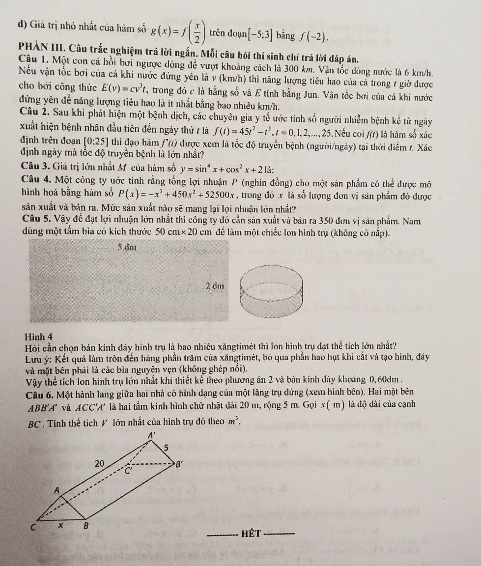 Giá trị nhỏ nhất của hàm số g(x)=f( x/2 ) trên đoạn [-5;3] bằng f(-2).
PHÀN III. Câu trắc nghiệm trã lời ngắn. Mỗi câu hỏi thí sinh chí trả lời đáp án.
Câu 1. Một con cá hồi bơi ngược dòng để vượt khoảng cách là 300 km. Vận tốc dòng nước là 6 km/h.
Nếu vận tốc bơi của cá khi nước đứng yên là v (km/h) thì năng lượng tiêu hao của cá trong 1 giờ được
cho bởi công thức E(v)=cv^3t 7, trong đó c là hằng số và E tính bằng Jun. Vận tốc bơi của cá khi nước
đứng yên đề năng lượng tiêu hao là ít nhất bằng bao nhiêu km/h.
Câu 2. Sau khi phát hiện một bệnh dịch, các chuyên gia y tế ước tính số người nhiễm bệnh kể từ ngày
xuất hiện bệnh nhân đầu tiên đến ngày thứ / là f(t)=45t^2-t^3,t=0,1,2,...,25.Nếu coi f(t) là hàm số xác
định trên đoạn [0:25] thì đạo hàm f'(t) được xem là tốc độ truyền bệnh (người/ngày) tại thời điểm 1. Xác
định ngày mà tốc độ truyền bệnh là lớn nhất?
Câu 3. Giả trị lớn nhất Mỹcủa hàm số y=sin^4x+cos^2x+2 là:
Câu 4. Một công ty ước tính rằng tổng lợi nhuận P (nghìn đồng) cho một sản phẩm có thể được mô
hình hoá bằng hàm số P(x)=-x^3+450x^2+52500x , trong đó x là số lượng đơn vị sản phẩm đó được
sản xuất và bán ra. Mức sản xuất nào sẽ mang lại lợi nhuận lớn nhất?
Câu 5. Vậy để đạt lợi nhuận lớn nhất thì công ty đó cần sản xuất và bán ra 350 đơn vị sản phẩm. Nam
dùng một tấm bìa có kích thước 50cm* 20 cm để làm một chiếc lon hình trụ (không có nắp).
5 dm
2 dm
Hình 4
Hội cần chọn bán kính đáy hình trụ là bao nhiêu xăngtimét thì lon hình trụ đạt thể tích lớn nhất?
Lưu ý: Kết quả làm tròn đến hàng phần trăm của xăngtimét, bỏ qua phần hao hụt khi cắt và tạo hình, đáy
và mặt bên phải là các bìa nguyên vẹn (không ghép nối).
Vậy thể tích lon hình trụ lớn nhất khi thiết kế theo phương án 2 và bán kính đáy khoảng 0,60dm .
Câu 6. Một hành lang giữa hai nhà có hình dạng của một lăng trụ đứng (xem hình bên). Hai mặt bên
ABB'A' và ACC'A' là hai tấm kinh hình chữ nhật dài 20 m, rộng 5 m. Gọi x( m) là độ dài của cạnh
BC . Tính thể tích V lớn nhất của hình trụ đó theo m^3.
_Hét_