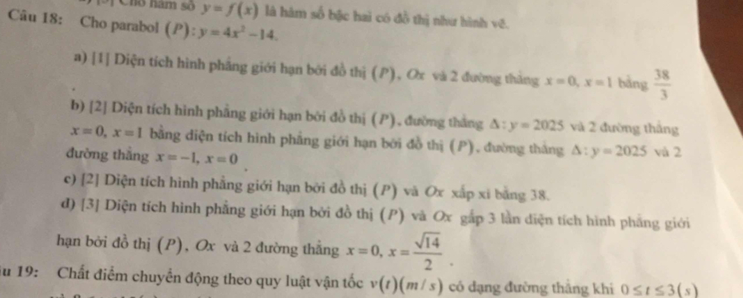 TChó năm số y=f(x) là hàm số bậc hai có đồ thị như hình vẽ.
Câu 18: Cho parabol ( P):y=4x^2-14.
a) [1] Diện tích hình phẳng giới hạn bởi đồ thị (P), Ox và 2 đường thắng x=0, x=1 bàng  38/3 
b) [2] Diện tích hình phẳng giới hạn bởi đồ thị (P), đường thắng △ :y=2025 và 2 đường thắng
x=0, x=1 bằng diện tích hình phẳng giới hạn bởi đồ thị (P), đường thắng △ :y=2025 và 2
đường thắng x=-1, x=0
c) [2] Diện tích hình phẳng giới hạn bởi đồ thị (P) và Ox xấp xi bằng 38.
d) [3] Diện tích hình phẳng giới hạn bởi đồ thị (P) và Ox gắp 3 lần diện tích hình phẳng giới
hạn bởi đồ thị (P), Ox và 2 đường thắng x=0, x= sqrt(14)/2 . 
ău 19: Chất điểm chuyển động theo quy luật vận tốc v(t)(m/s) có đạng đường thắng khi 0≤ t≤ 3(s)