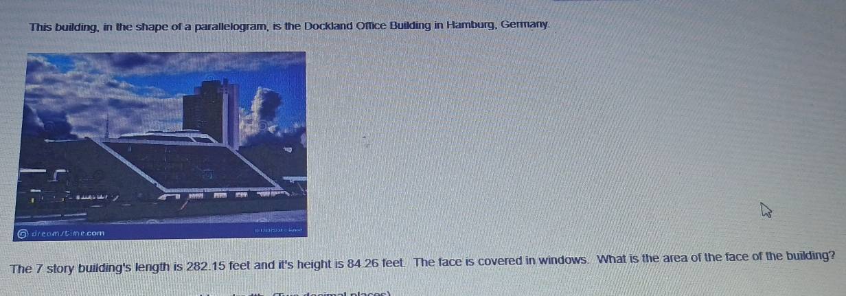 This building, in the shape of a parallelogram, is the Dockland Office Building in Hamburg, Germany. 
The 7 story building's length is 282.15 feet and it's height is 84.26 feet. The face is covered in windows. What is the area of the face of the building?