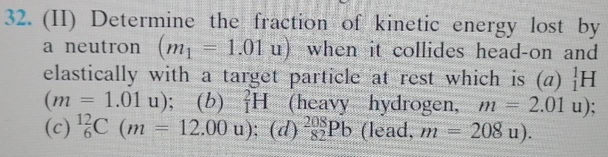 (II) Determine the fraction of kinetic energy lost by 
a neutron (m_1=1.01u) when it collides head-on and 
elastically with a target particle at rest which is (a) _1^(1H
(m=1.01 ^□) (b) _1^2H (heavy hydrogen, m=2.01u)
u). 
(c) _6^(12)C(m=12.00u);(d)_(82)^(208)Pb (lead, m=208u).