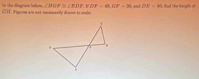 In the diagram below, ∠ HGF≌ ∠ EDF. If DF=48, GF=30 , and DE=40 , find the length of
overline GH. Figures are not necessarily drawn to scale.