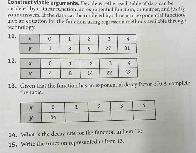 Construct viable arguments. Decide whether each table of data can be 
modeled by a linear function, an exponential function, or neither, and justify 
your answers. If the data can be modeled by a linear or exponential function, 
give an equation for the function using regression methods available through 
technology. 
1 
1 
13. Given that the function has an exponential decay factor of 0.8, complete 
the table. 
14. What is the decay rate for the function in Item 13? 
15. Write the function represented in Item 13.