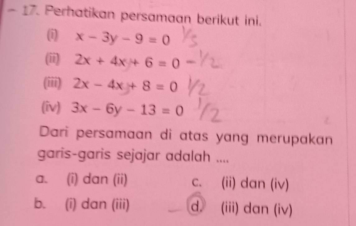 Perhatikan persamaan berikut ini.
(i) x-3y-9=0
(ii) 2x+4x+6=0
(iii) 2x-4x+8=0
(iv) 3x-6y-13=0
Dari persamaan di atas yang merupakan
garis-garis sejajar adalah ....
a. (i) dan (ii) (ii) dan (iv)
C、
b. (i) dan (iii) d. (iii) dan (iv)