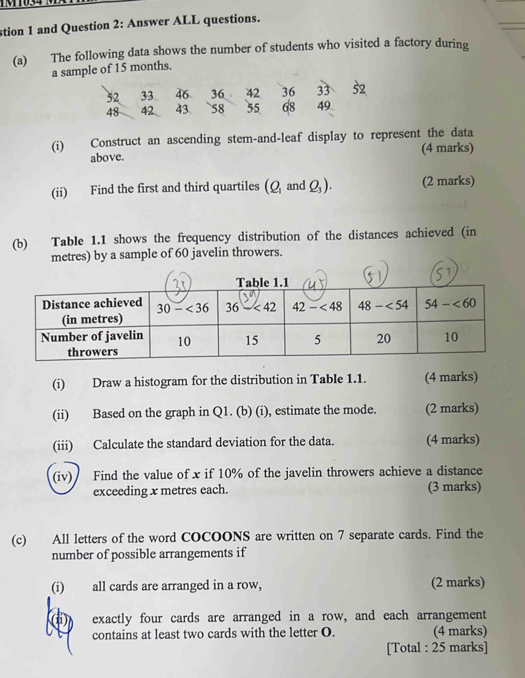 1034 1
stion 1 and Question 2: Answer ALL questions.
(a) The following data shows the number of students who visited a factory during
a sample of 15 months.
52 33 46 36 42 36 33 52
48 42 43 58 55 68 49
(i) Construct an ascending stem-and-leaf display to represent the data
above. (4 marks)
(ii) Find the first and third quartiles (Q_1 and Q_3). (2 marks)
(b) Table 1.1 shows the frequency distribution of the distances achieved (in
metres) by a sample of 60 javelin throwers.
(i) Draw a histogram for the distribution in Table 1.1. (4 marks)
(ii) Based on the graph in Q1. (b) (i), estimate the mode. (2 marks)
(iii) Calculate the standard deviation for the data. (4 marks)
(iv) Find the value of x if 10% of the javelin throwers achieve a distance
exceeding x metres each. (3 marks)
(c) All letters of the word COCOONS are written on 7 separate cards. Find the
number of possible arrangements if
(i) all cards are arranged in a row, (2 marks)
exactly four cards are arranged in a row, and each arrangement
contains at least two cards with the letter O. (4 marks)
[Total : 25 marks]