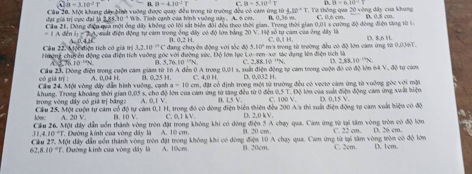 a B=3.10^(-2)T
B. B=4.10^(-2)T C. B=5.10^(-2)T D. B=6.10°T
Câu 20. Một khung dây hình vuông được quay đều trong từ trường đều có cam ứng từ 4.10^(-4)T T. Từ thông qua 20 vòng dây của khung
đạt giá trị cực đại là 2,88.10^(-5) Wb. Tính cạnh của hình vuông này. A. 6 cm. B. 0,36 m. C. 0,6 cm. D. 0,8 cm.
Câu 21. Dòng điện qua một ống dây không có lõi sắt biển đổi đều theo thời gian. Trong thời gian 0.01 s cường độ dòng điện tàng từ i
=IAd lên 2x^3y A, suất điện động tự cảm trong ồng dây có độ lớn bằng 20 V. Hệ số tự cảm của ống dây là
A. 0.4 H. B. 0,2 H. C. 0.1 H. D. 8,6 H.
Câu 22. M otaien n tích có giá trị 3,2.10^(-19)C đang chuyên động với tốc độ 5. 10° m/s trong từ trường đều có độ lớn cám ứng từ 0.036T.
Hướng chuyển động của điện tích vuông góc với đường sức. Độ lớn lực Lo-ren-xơ tác dụng lên điện tích là
A. 5.76.10^(-14)N. B. 5,76.10^(-15)N. C. 2,88.10^(-14)N. D. 2,88.10^(-15)N.
Câu 23. Dòng điện trong cuộn cảm giám từ 16 A đến 0 A trong 6 0.01 s, suất điện động tự cám trong cuộn đó có độ lớn 64 V, độ tự cảm
có giá trị : A. 0,04 H. B. 0,25 H. C. 4,0 H. D. 0.032 H.
Câu 24. Một vòng dây dẫn hình vuông, cạnh a=10cn m, đặt cổ định trong một từ trường đều có vectơ cảm ứng từ vuông góc với mặt
khung. Trong khoảng thời gian 0,05 s, cho độ lớn của cảm ứng từ tăng đều từ 0 đến ( 0.5T.. Độ lớn của suất điện động cám ứng xuất hiện
trong vòng dây có giá trị bằng: A. 0,1 V. B. L,5V, C. 100 V. D. 0.15V.
Câu 25. Một cuộn tự cảm cổ độ tự cám 0,1 H, trong đó có dòng điện biển thiên đều 200 A/s thì suất điện động tự cám xuất hiện có độ
lớn: A. 20 V. B. 10 V. C.0,1 kV. D. 2.0 kV.
Câu 26. Một dây dẫn uốn thành vòng tròn đặt trong không khí có dòng điện 5 A chạy qua. Cảm ứng từ tại tâm vòng tròn có độ lớn
31,4,10^(-6)T *. Đường kính của vòng dây là A. 10 cm. B. 20 cm. C. 22 cm. D. 26 cm.
Cầu 27. Một dây dẫn uồn thành vòng tròn đặt trong không khí có dòng điện 10 A chạy qua. Cam ứng từ tại tâm vòng tròn có độ lớn
62,8.10^(-6)T 7  Đường kính của vòng dây là A. 10cm. B. 20cm. C. 2cm. D. 1cm.