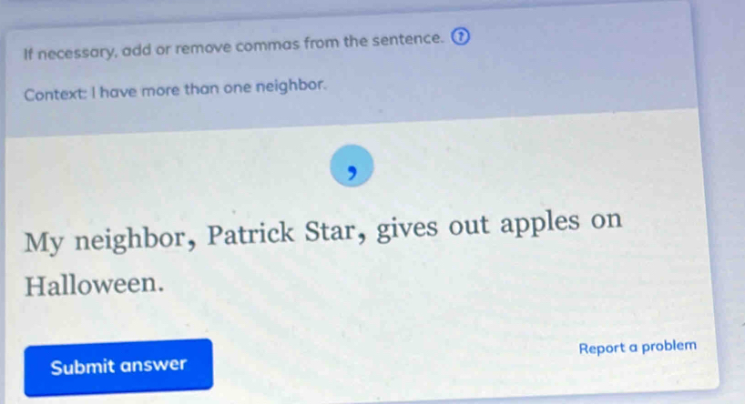 If necessary, add or remove commas from the sentence. ( 
Context: I have more than one neighbor. 
, 
My neighbor, Patrick Star, gives out apples on 
Halloween. 
Submit answer Report a problem