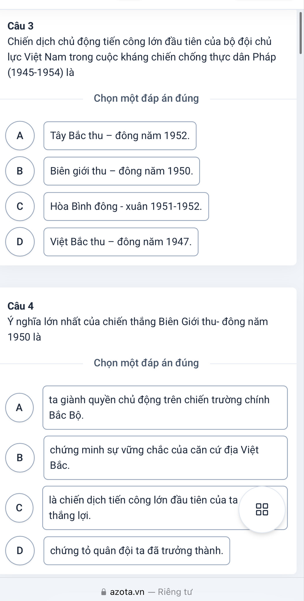 Chiến dịch chủ động tiến công lớn đầu tiên của bộ đội chủ
lực Việt Nam trong cuộc kháng chiến chống thực dân Pháp
(1945-1954) là
Chọn một đáp án đúng
A Tây Bắc thu - đông năm 1952.
B Biên giới thu - đông năm 1950.
C Hòa Bình đông - xuân 1951-1952.
D Việt Bắc thu - đông năm 1947.
Câu 4
Ý nghĩa lớn nhất của chiến thắng Biên Giới thu- đông năm
1950 là
Chọn một đáp án đúng
ta giành quyền chủ động trên chiến trường chính
A
Bắc Bộ.
chứng minh sự vững chắc của căn cứ địa Việt
B
Bắc.
là chiến dịch tiến công lớn đầu tiên của ta
C
thắng lợi.
D chứng tỏ quân đội ta đã trưởng thành.
azota.vn — Riêng tư