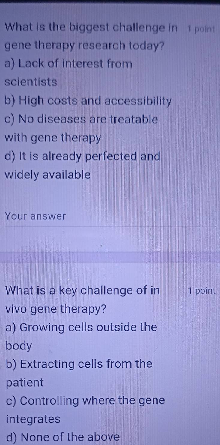 What is the biggest challenge in 1 point
gene therapy research today?
a) Lack of interest from
scientists
b) High costs and accessibility
c) No diseases are treatable
with gene therapy
d) It is already perfected and
widely available
Your answer
What is a key challenge of in 1 point
vivo gene therapy?
a) Growing cells outside the
body
b) Extracting cells from the
patient
c) Controlling where the gene
integrates
d) None of the above