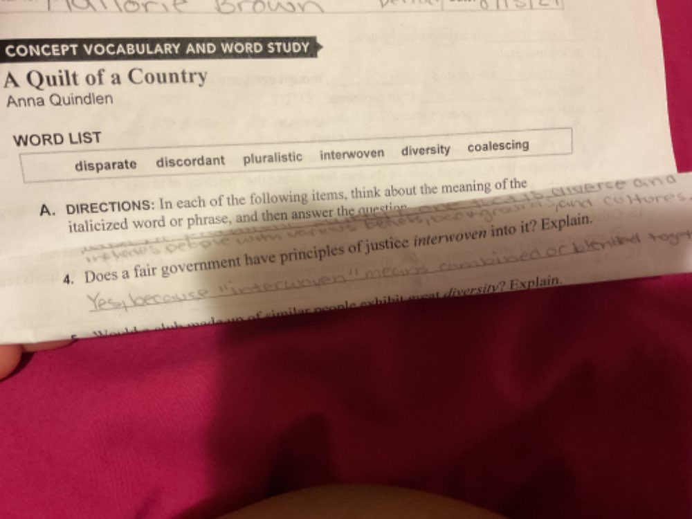 CONCEPT VOCABULARY AND WORD STUDY 
A Quilt of a Country 
Anna Quindlen 
WORD LIST 
disparate discordant pluralistic interwoven diversity coalescing 
A. DIRECTIONS: In each of the following items, think about the meaning of the 
italicized word or phrase, and then answer the question 
_ 
4. Does a fair government have principles of justice interwoven into it? Explain. 
i l ar people exh ib it e wat diversity? Explain.