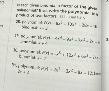 are Is each given binomial a factor of the given 
polynomial? If so, write the polynomial as a 
product of two factors. SEE EXAMPLE 5 
28. polynomial: 
n binomial: x-3 P(x)=8x^3-10x^2+28x-16; 
29. polynomial: P(x)=4x^4-9x^3-7x^2-2x+25 3 
binomial: x+4
30. polynomial: P(x)=-x^5+12x^3+6x^2-23x+
binomial: x-2
31. polynomial: P(x)=2x^3+3x^2-8x-12; bino
2x+3