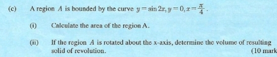 A region A is bounded by the curve y=sin 2x, y=0, x= π /4 . 
(i) Calculate the area of the region A. 
(ii) If the region A is rotated about the x-axis, determine the volume of resulting 
solid of revolution. (10 mark