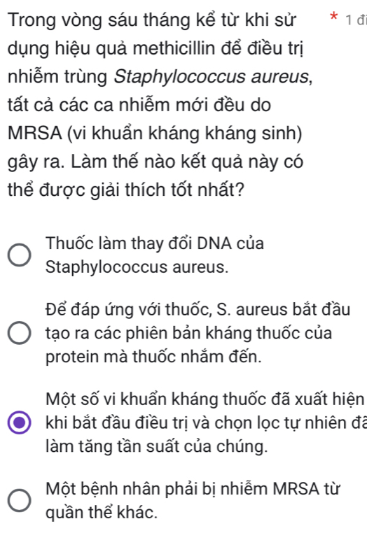 Trong vòng sáu tháng kể từ khi sử 1đi
dụng hiệu quả methicillin để điều trị
nhiễm trùng Staphylococcus aureus,
tất cả các ca nhiễm mới đều do
MRSA (vi khuẩn kháng kháng sinh)
gây ra. Làm thế nào kết quả này có
thể được giải thích tốt nhất?
Thuốc làm thay đổi DNA của
Staphylococcus aureus.
Để đáp ứng với thuốc, S. aureus bắt đầu
tạo ra các phiên bản kháng thuốc của
protein mà thuốc nhắm đến.
Một số vi khuẩn kháng thuốc đã xuất hiện
khi bắt đầu điều trị và chọn lọc tự nhiên đã
làm tăng tần suất của chúng.
Một bệnh nhân phải bị nhiễm MRSA từ
quần thể khác.