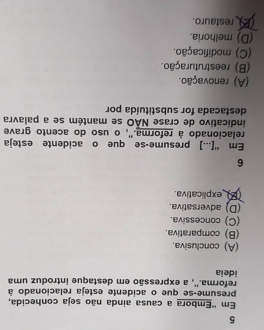 Em 'Embora a causa ainda não seja conhecida,
presume-se que o acidente esteja relacionado à
reforma.'', a expressão em destaque introduz uma
ideia
(A) conclusiva.
(B) comparativa.
(C) concessiva.
(D) adversativa.
(Z) _explicativa.
6
Em “[...] presume-se que o acidente esteja
relacionado à reforma.", o uso do acento grave
indicativo de crase NÃO se mantém se a palavra
destacada for substituída por
(A) renovação.
(B) reestruturação.
(C) modificação.
(D) melhoria.
(E) restauro.