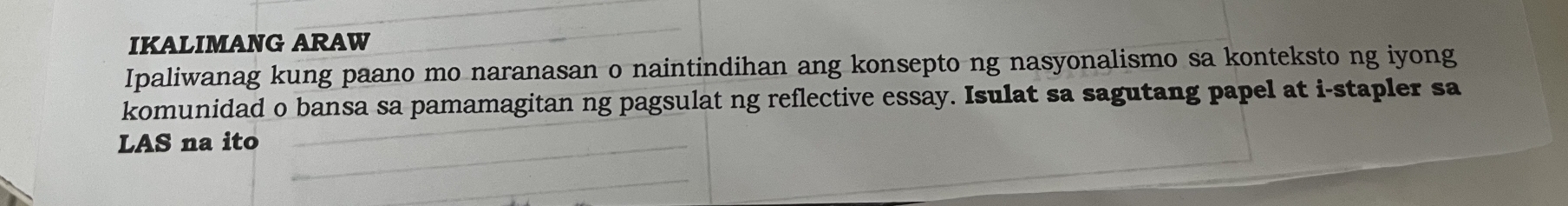 IKALIMANG ARAW 
Ipaliwanag kung paano mo naranasan o naintindihan ang konsepto ng nasyonalismo sa konteksto ng iyong 
komunidad o bansa sa pamamagitan ng pagsulat ng reflective essay. Isulat sa sagutang papel at i-stapler sa 
LAS na ito