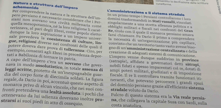 consentito la decifrazione della scrittura 5
cuneiforme.
Natura e struttura dell'impero
achemenide L'amministrazione e il sistema stradale
Per comprendere la natura e la struttura dell'im- In un primo tempo i Persiani controllarono i loro
pero persiano è necessario considerare che i Per domini trasformandoli in Stati vassalli,vincolati
siani non avevano una civiltà millenaria come singolarmente a una stretta alleanza politica e a
obblighi militari e fiscali nei confronti del Gran
quella mesopotamica, né la loro religione li carat- Re, titolo con il quale il monarca persiano amava
terizzava, al pari degli Ebrei, come popolo eletto: farsi chiamare. Fu Dario il primo a comprendere
dunque la loro aspirazione a un impero univer la necessità di un'organizzazione più capillare,
sale prevedeva la coesistenza di culture, lin- convinto che un territorio tanto vasto avesse biso-
gue, religioni diverse nei confronti delle quali il gno di un´amministrazione centralizzata e della
potere doveva dare prova di tolleranza: Ciro, per creazione di adeguati sistemi di comunicazione.
esempio, consentì agli Ebrei in precedenza depor- L'impero venne dunque suddiviso in province
tati a Babilonia di tornare in patria. (satrapíe), affidate a governatori detti sàtrapi,
A capo dell’impero c'era un sovrano che gover- nobili fidati e spesso imparentati col re, dotati di
nava in modo assolutistico, in totale assenza di ampi poteri militari, giudiziari e di imposizione
leggi scritte, protetto da un’inespugnabile guar- fiscale. Il re li controllava tramite funzionari iti-
dia del corpo forte di diecimila soldati. La figura neranti, che potevano percorrere i grandi spazi
regale, da Dario in poi, accentuò questo aspetto di del dominio persiano grazie all'efficiente sistema
monarca privo di alcun vincolo, che nei suoi con- stradale voluto da Dario.
fronti pretendeva una lealtà assoluta: i pochi che
ottenevano da lui udienza dovevano inoltre pro- Fulcro di questo sistema era la Via reale persia-
na, che collegava la capitale Susa con Sardi, sulla
strarsi ai suoi piedi in atto di ossequio. costa anatolica.