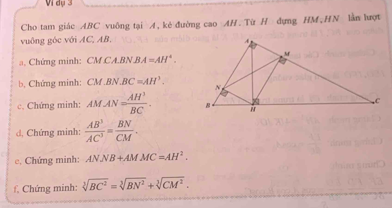 Vi dụ 3 
Cho tam giác ABC vuông tại A, kẻ đường cao AH. Từ H dựng HM,HN lần lượt 
vuông góc với AC, AB. 
a, Chứng minh: CM CA.BN.B A=AH^4. 
b, Chứng minh: CM.BN.BC=AH^3. 
c, Chứng minh: AMAN= AH^3/BC . 
d, Chứng minh:  AB^3/AC^3 = BN/CM . 
e, Chứng minh: ANNB+AMMC=AH^2. 
f, Chứng minh: sqrt[3](BC^2)=sqrt[3](BN^2)+sqrt[3](CM^2).