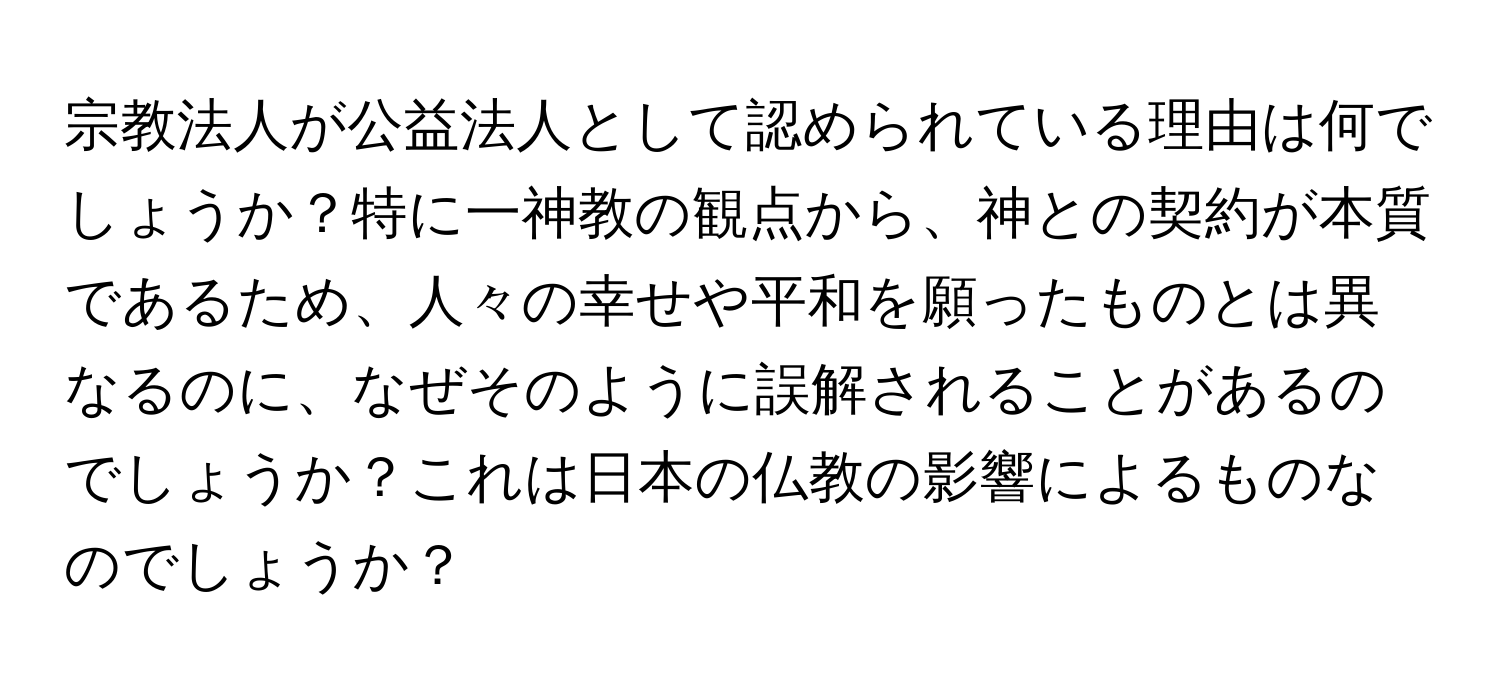 宗教法人が公益法人として認められている理由は何でしょうか？特に一神教の観点から、神との契約が本質であるため、人々の幸せや平和を願ったものとは異なるのに、なぜそのように誤解されることがあるのでしょうか？これは日本の仏教の影響によるものなのでしょうか？