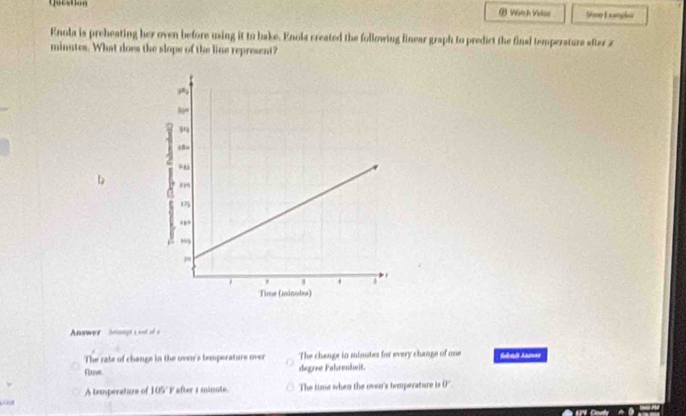 Qucston ② Witch Vidia SE nples
Enola is preheating her oven before using it to bake. Enola created the following linear graph to predict the final temperature after z
minutes. What does the slope of the line represent?
b
Anower Minaga a set of o
The rate of change in the oven's temperature over The change in minutes for every change of one Salauls Anerons
degree Fahrenheit.
A temperature of 105° P after 1 minute. The time when the oven's temperature is 0°.