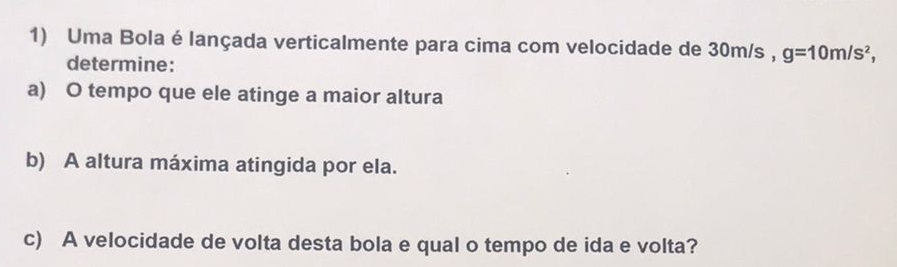 Uma Bola é lançada verticalmente para cima com velocidade de 30m/s , g=10m/s^2, 
determine: 
a) O tempo que ele atinge a maior altura 
b) A altura máxima atingida por ela. 
c) A velocidade de volta desta bola e qual o tempo de ida e volta?