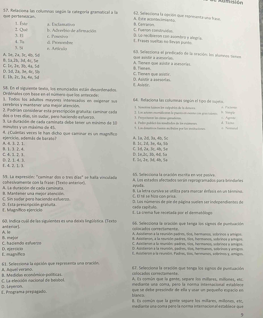 Admisión
57. Relaciona las columnas según la categoría gramatical a la 62. Selecciona la opción que representa una frase.
que pertenezcan.
A. Este acontecimiento.
B. Cerraron.
1. Éste a. Exclamativo C. Fueron construidas.
2. Qué b. Adverbio de afirmación
D. Lo recibieron con asombro y alegría.
3. El c. Posesivo E. Frases sueltas no lievan punto.
4. Tu d. Pronombre
5. Sí e. Artículo  63, Selecciona el predicado de la oración: los alumnos tienen
A. 1e, 2a, 3c, 4b, 5d que asistir a asesorías.
B. 1a,2b, 3d, 4c, 5e A. Tienen que asistir a asesorías.
C. 1c, 2e, 3b, 4a, 5d B. Tienen.
D. 1d, 2a, 3e, 4c, 5b C. Tienen que asistir.
E. 1b, 2c, 3a, 4e, 5d D. Asistir a asesorías.
E. Asistir.
58. En el siguiente texto, los enunciados están desordenados.
Ordénalos con base en el número que los antecede:
1. Todos los adultos mayores interesados en oxigenar sus 64. Relaciona las columnas según el tipo de sujeto.
cerebros y mantener una mejor atención. 1. Nosotros fuimos los culpables de la demora. a. Paciente
2. Podrían considerar esta prescripción gratuita: caminar cada 2. Los actores escenificaron la puesta en escena con gran talento. b. Simple
dos o tres días, sin sudar, pero haciendo esfuerzo 3. Proyectaron las cintas ganadoras. c. Agente
3. La duración de cada caminata debe tener un mínimo de 10 4. Pedro publicó los resultados de los exámenes d. Tácito
minutos y un máximo de 45. 5. Los donativos fueron recibidos por las instituciones. e. Nominal
4. ¿Cuántas veces le han dicho que caminar es un magnífico
ejercicio, además de barato? A. 1a, 2d, 3a, 4b, 5c
A. 4. 3. 2. 1. B. 1c, 2d, 3e, 4a, 5b
B. 1. 3. 2. 4. C. 1d, 2a, 3c, 4b, 5e
C. 4. 1. 2. 3. D. 1e,2c, 3b, 4d, 5a
D. 2. 1. 4. 3. E. 1c, 2e, 3d, 4b, 5a
E. 4. 2. 1. 3.
65. Selecciona la oración escrita en voz pasiva.
59. La expresión: “caminar dos o tres días” se halla vinculada A. Los estados afectados serán reprogramados para brindarles
cohesivamente con la frase: (Texto anterior).
A. La duración de cada caminata. ayuda. B. La letra cursiva se utiliza para marcar énfasis en un término.
B. Mantener una mejor atención. C. El té se hizo con prisa.
C. Sin sudar pero haciendo esfuerzo.  D. Los números de pie de página suelen ser independientes de
D. Esta prescripción gratuita. cada capítulo.
E. Magnífico ejercicio E. La crema fue recetada por el dermatólogo
60. Indica cuál de las siguientes es una deixis lingüística. (Texto 66. Selecciona la oración que tenga los signos de puntuación
anterior). colocados correctamente.
A. le A. Asistieron a la reunión padres, tíos, hermanos, sobrinos y amigos.
B. mejor B. Asistieron, a la reunión padres, tíos, hermanos, sobrinos y amigos.
C. haciendo esfuerzo C. Asistieron a la reunión: padres, tíos, hermanos, sobrinos y amigos.
D. ejercicio D. Asistieron a la reunión, padres, tíos, hermanos, sobrinos y amigos.
E. magnífico E. Asistieron a la reunión. Padres, tíos, hermanos, sobrinos y, amigos.
61. Selecciona la opción que representa una oración.
A. Aquel verano. 67. Selecciona la oración que tenga los signos de puntuación
B. Medidas económico-políticas. colocados correctamente.
C. La elección nacional de beisbol. A. Es común que la gente, separe los millares, millones, etc.
D. Leyeron. mediante una coma, pero la norma internacional establece
E. Programa prepagado. que se debe prescindir de ella y usar un pequeño espacio en
blanco.
B. Es común que la gente separe los millares, millones, etc,
mediante una coma pero la norma internacional establece que
9