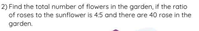 Find the total number of flowers in the garden, if the ratio 
of roses to the sunflower is 4:5 and there are 40 rose in the 
garden.