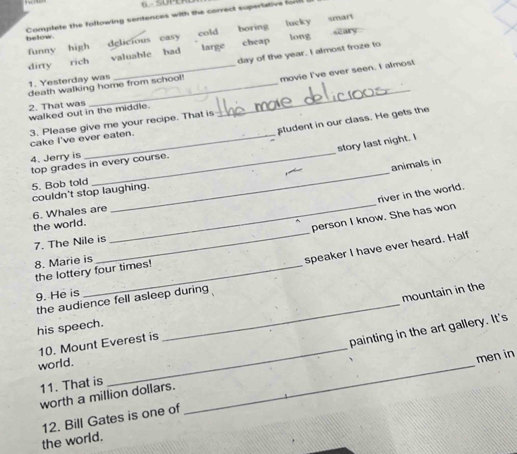 Complete the following sentences with the correct supertative fom i
funny high delicious easy cold boring lucky smart
below.
long seary
large
day of the year. I almost froze to
dirty rich valuable bad cheap
1. Yesterday was
_movie I've ever seen. I almost
death walking home from school!
2. That was
walked out in the middle.
_
student in our class. He gets the
3. Please give me your recipe. That is
_
cake I've ever eaten.
story last night. I
4. Jerry is
top grades in every course.
animals in
5. Bob told
couldn't stop laughing.
river in the world.
6. Whales are
_
_
the world.
_
person I know. She has won
7. The Nile is
8. Marie is
speaker I have ever heard. Half
the lottery four times!
9. He is
mountain in the
the audience fell asleep during
his speech.
10. Mount Everest is
_
painting in the art gallery. It's
world.
_
men in
11. That is
worth a million dollars.
12. Bill Gates is one of
the world.