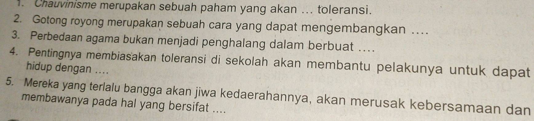 Chauvinisme merupakan sebuah paham yang akan ... toleransi. 
2. Gotong royong merupakan sebuah cara yang dapat mengembangkan … 
3. Perbedaan agama bukan menjadi penghalang dalam berbuat … 
4. Pentingnya membiasakan toleransi di sekolah akan membantu pelakunya untuk dapat 
hidup dengan .... 
5. Mereka yang terlalu bangga akan jiwa kedaerahannya, akan merusak kebersamaan dan 
membawanya pada hal yang bersifat ....