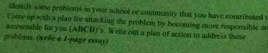 Identify some problems in your school or community that you have contributed t 
Come up with a plan for attacking the problem by becoming more responsible an 
accountable for you (ABCD)'s. Write out a pian of action to address these 
problems. (write a 1-page essay)