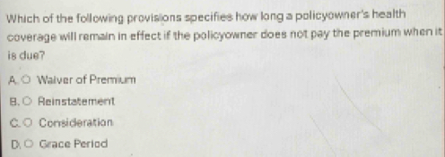 Which of the following provisions specifies how long a policyowner's health
coverage will remain in effect if the policyowner does not pay the premium when it
is due?
,A. Walver of Premium
B. Reinstatement
C Consideration
Grace Period