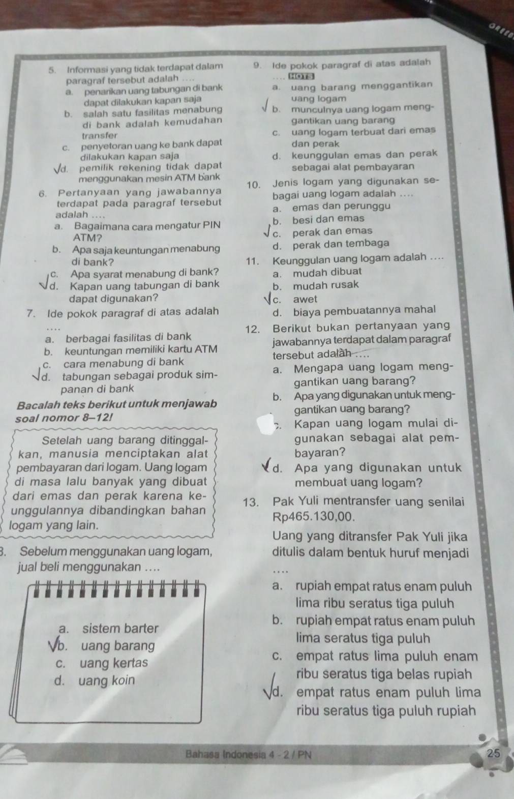 GREEB
5. Informasi yang tidak terdapat dalam 9. Ide pokok paragraf di atas adalah
paragraf tersebut adalah .... HOTS
a. penarikan uang tabungan di bank a. uang barang menggantikan
dapat dilakukan kapan saja uang logam
b. salah satu fasilitas menabung b. munculnya uang logam meng-
di bank adalah kemudahan gantikan uang barang
transfer c. uang logam terbuat dari emas
c. penyetoran uang ke bank dapat dan perak
dilakukan kapan saja d. keunggulan emas dan perak
d. pemilik rekening tidak dapat sebagai alat pembayaran
menggunakan mesin ATM bank
6. Pertanyaan yang jawabannya 10. Jenis logam yang digunakan se-
bagai uang logam adalah ....
terdapat pada paragraf tersebut
adalah .... a. emas dan perunggu
a. Bagaimana cara mengatur PIN b. besi dan emas
ATM? c. perak dan emas
b. Apa saja keuntungan menabung d. perak dan tembaga
di bank?
11. Keunggulan uang logam adalah ...
c. Apa syarat menabung di bank? a. mudah dibuat
d. Kapan uang tabungan di bank b. mudah rusak
dapat digunakan? √c. awet
7. Ide pokok paragraf di atas adalah d. biaya pembuatannya mahal
12. Berikut bukan pertanyaan yang
a. berbagai fasilitas di bank
b. keuntungan memiliki kartu ATM jawabannya terdapat dalam paragraf
c. cara menabung di bank tersebut adalah ....
d. tabungan sebagai produk sim- a. Mengapa uang logam meng-
panan di bank gantikan uang barang?
b. Apa yang digunakan untuk meng-
Bacalah teks berikut untuk menjawab
soal nomor 8-12! gantikan uang barang?
. Kapan uang logam mulai di-
Setelah uang barang ditinggal- gunakan sebagai alat pem-
kan, manusia menciptakan alat bayaran?
pembayaran dari logam. Uang logam d. Apa yang digunakan untuk
di masa lalu banyak yang dibuat membuat uang logam?
dari emas dan perak karena ke- 13. Pak Yuli mentransfer uang senilai
unggulannya dibandingkan bahan
Rp465.130,00.
logam yang lain.
Uang yang ditransfer Pak Yuli jika
3. Sebelum menggunakan uang logam, ditulis dalam bentuk huruf menjadi
jual beli menggunakan ....
a. rupiah empat ratus enam puluh
lima ribu seratus tiga puluh
b. rupiah empat ratus enam puluh
a. sistem barter
b. uang barang
lima seratus tiga puluh
c. uang kertas
c. empat ratus lima puluh enam
d. uang koin
ribu seratus tiga belas rupiah
d. empat ratus enam puluh lima
ribu seratus tiga puluh rupiah
Bahasa Indonesia 4 - 2 / PN 25