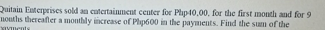 Quitain Enterprises sold an entertainment center for Php40,00, for the first month and for 9
months thereafter a monthly increase of Php600 in the payments. Find the sum of the 
navments