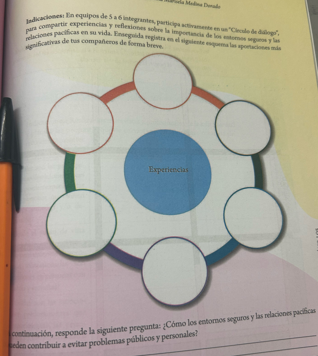 Marísela Medina Dorado 
Indicaciones: En equipos de 5 a 6 integrantes, participa activamente en un “Círculo de diálogo”, 
para compartir experiencias y reflexiones sobre la importancia de los entornos seguros y las 
relaciones pacíficas en su vida. Enseguida registra en el siguiente esquema las apor 
significativas de tus compañeros de forma breve. 
continuación, responde la siguiente pregunta: ¿Cómo los entornos seguros y las relaciones pacíficas 
ueden contribuír a evitar problemas públicos y personales?_