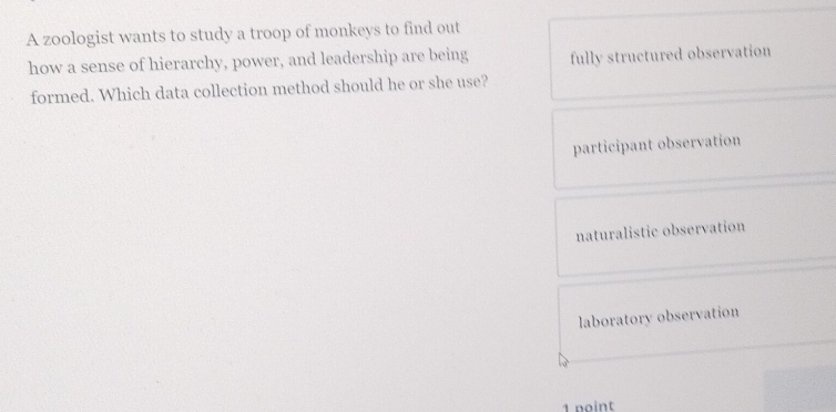 A zoologist wants to study a troop of monkeys to find out
how a sense of hierarchy, power, and leadership are being fully structured observation
formed. Which data collection method should he or she use?
participant observation
naturalistic observation
laboratory observation
1 point