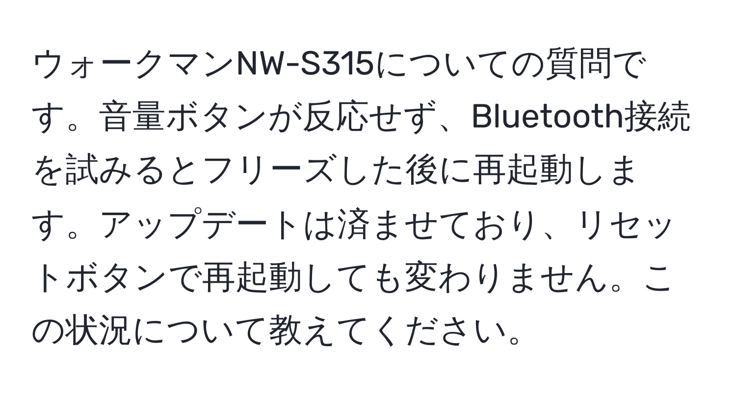 ウォークマンNW-S315についての質問です。音量ボタンが反応せず、Bluetooth接続を試みるとフリーズした後に再起動します。アップデートは済ませており、リセットボタンで再起動しても変わりません。この状況について教えてください。