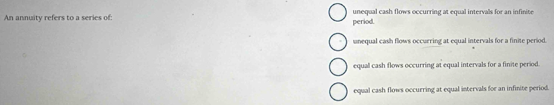 unequal cash flows occurring at equal intervals for an infinite
An annuity refers to a series of: period.
unequal cash flows occurring at equal intervals for a finite period.
equal cash flows occurring at equal intervals for a finite period.
equal cash flows occurring at equal intervals for an infinite period.