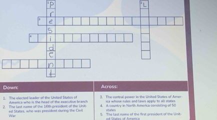 Down: cross 
1. The elected leader of the United States of 3. The central power in the United States of Amer- 
America who is the head of the executive branch ica whose rules and laws apply to all states 
2. The last name of the 16th president of the Unit 4. A country in North America consisting of 50
states 
War ed States, who was president during the Civil 5. The last name of the first president of the Unit- 
ed States of America