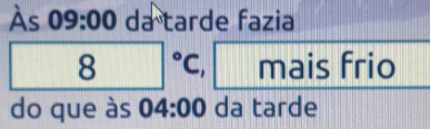 Às 09:00 da° tarde fazia 
| 8°C, mais frio 
do que às 04:00 da tarde