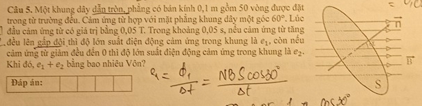 Một khung dây dẫn tròn, phẳng có bán kính 0,1 m gồm 50 vòng được đặt
trong từ trường đều. Cảm ứng từ hợp với mặt phẳng khung dây một góc 60°. Lúc
đầu cảm ứng từ có giá trị bằng 0,05 T. Trong khoảng 0,05 s, nều cảm ứng từ tăng
C đều lên gắp đội thì độ lớn suất điện động cảm ứng trong khung là e_1 , còn noverline overline overline c
cảm ứng từ giảm đều đến 0 thì độ lớn suất điện động cảm ứng trong khung là e_2.
Khi đó, e_1+e_2 bằng bao nhiêu Vôn? 
Đáp án: