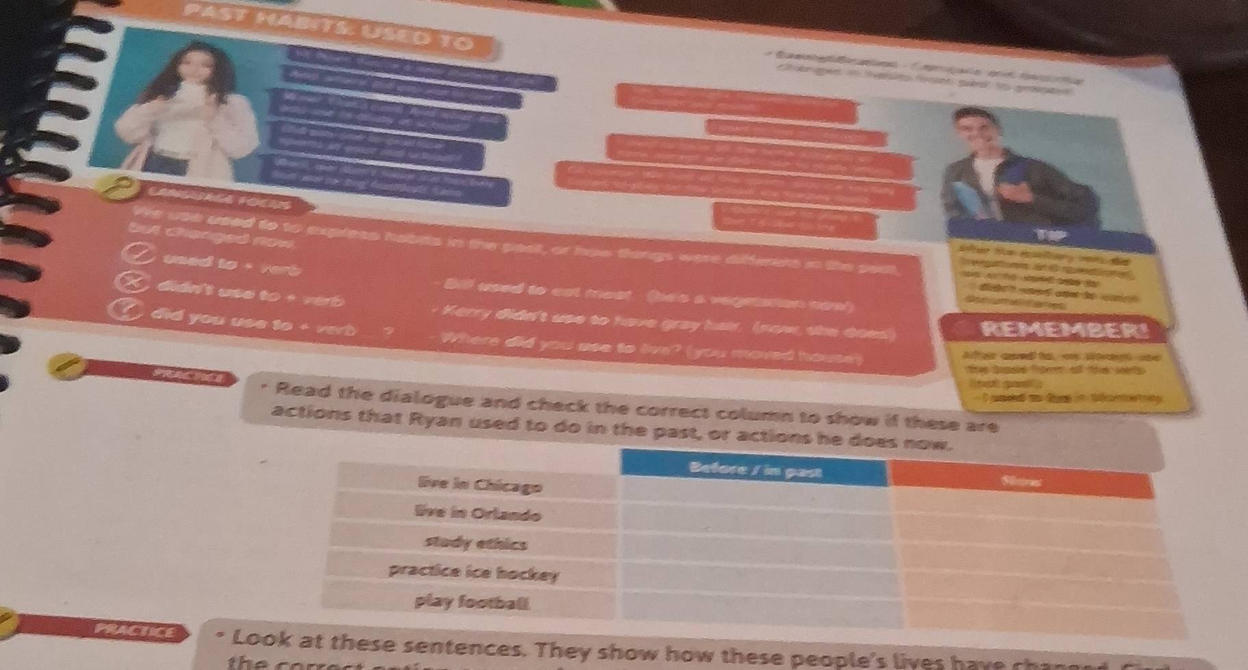 PAST HABITS. USED TO 

LANSUALA FOONS 
but changed now 
We use used to to express habis in the pael, or how things were differers in the som, d 
e 
used to + verb 

didn't use to + verb 
Bill used to cat most (has a vegetsman cow) 
d a t 

Kerry didn't use to have gray har. (now, she does) REMEMBER! 
a did you use to + verb Where did you ase to live? (you moved house) 
Aer aued to, my Wtant ae 
t dope ttee all th wts 
Gnst gun y 
- I pacel an dges in téametony 
* Read the dialogue and check the correct column to show if these are 
actions that Ryan used to do in the past, or actions 
PRACTICE Ltences. They show how these people's lives have chans 
the cor