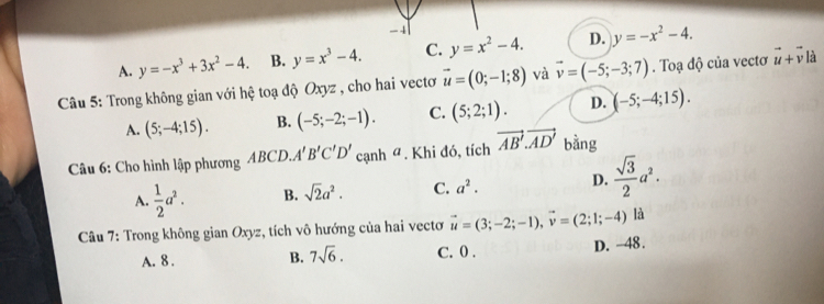 -4
A. y=-x^3+3x^2-4. B. y=x^3-4. C. y=x^2-4. D. y=-x^2-4. 
* Câu 5: Trong không gian với hệ toạ độ Oxyz , cho hai vectơ vector u=(0;-1;8) và vector v=(-5;-3;7). Toạ độ của vectơ vector u+vector v à
A. (5;-4;15). B. (-5;-2;-1). C. (5;2;1). D. (-5;-4;15). 
Câu 6: Cho hình lập phương ABCD. A'B'C'D' cạnh ª. Khi đó, tích vector AB'.vector AD' bằng
A.  1/2 a^2. B. sqrt(2)a^2. C. a^2. D.  sqrt(3)/2 a^2. 
* Câu 7: Trong không gian Oxyz, tích vô hướng của hai vectơ vector u=(3;-2;-1), vector v=(2;1;-4) là
A. 8. B. 7sqrt(6). C. 0. D. -48.