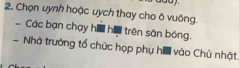 Chọn uynh hoặc uych thay cho ô vuông. 
Các bạn chạy h= h= trên sân bóng. 
- Nhà trường tổ chức họp phụ ha vào Chủ nhật.