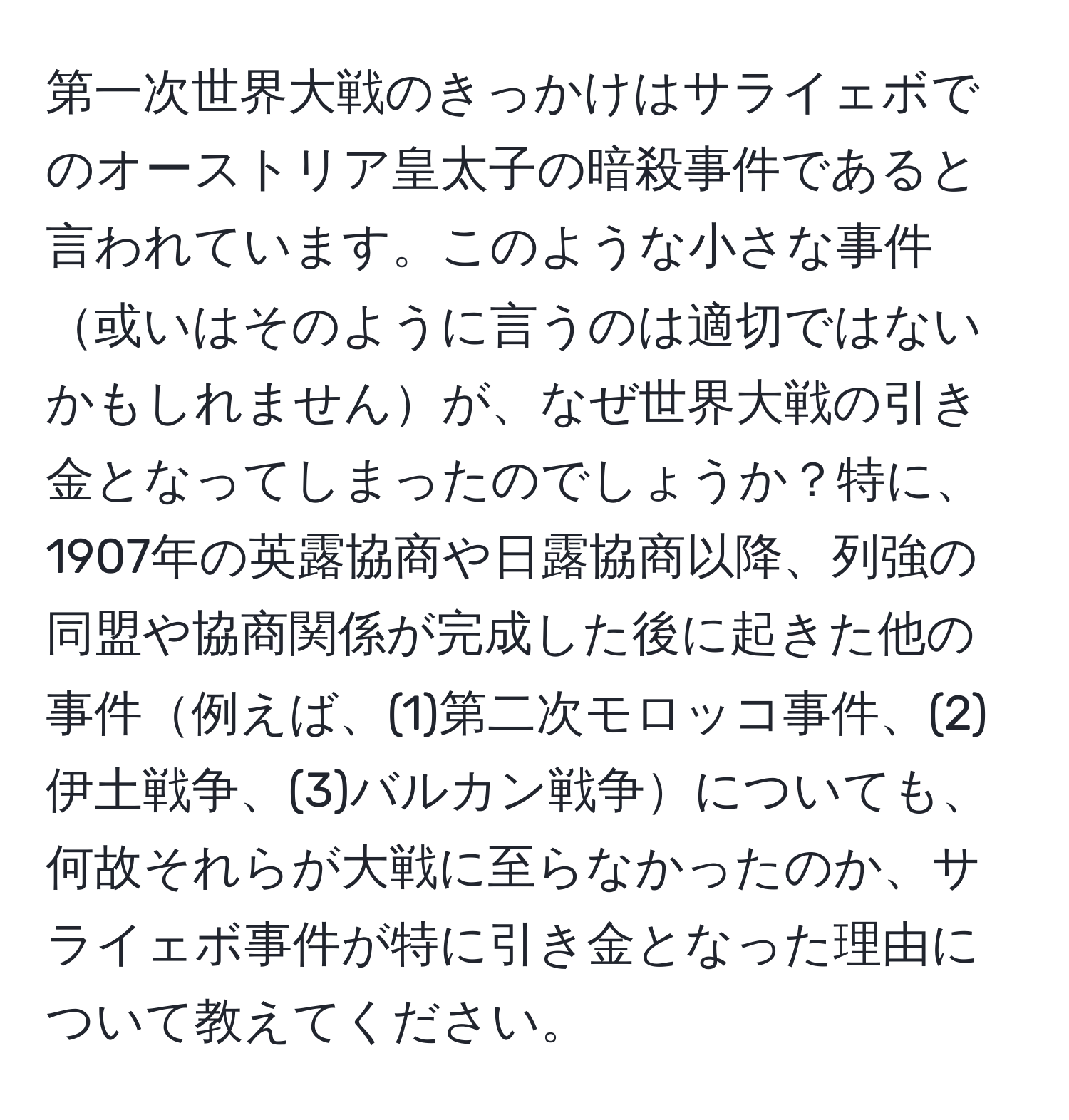 第一次世界大戦のきっかけはサライェボでのオーストリア皇太子の暗殺事件であると言われています。このような小さな事件或いはそのように言うのは適切ではないかもしれませんが、なぜ世界大戦の引き金となってしまったのでしょうか？特に、1907年の英露協商や日露協商以降、列強の同盟や協商関係が完成した後に起きた他の事件例えば、(1)第二次モロッコ事件、(2)伊土戦争、(3)バルカン戦争についても、何故それらが大戦に至らなかったのか、サライェボ事件が特に引き金となった理由について教えてください。