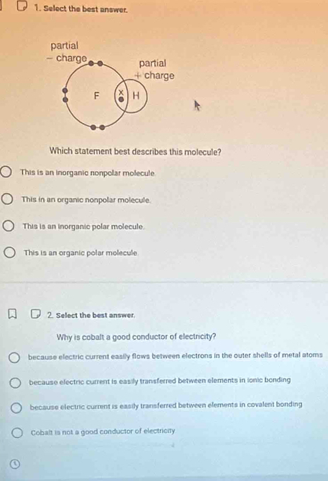 Select the best answer.
Which statement best describes this molecule?
This is an inorganic nonpolar molecule.
This in an organic nonpolar molecule.
This is an inorganic polar molecule.
This is an organic polar molecule
2. Select the best answer.
Why is cobalt a good conductor of electricity?
because electric current easily flows between electrons in the outer shells of metal atoms
because electric current is easily transferred between elements in ionic bonding
because electric current is easily transferred between elements in covalent bonding
Cobalt is not a good conductor of electricity